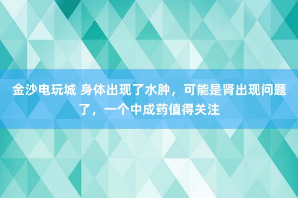 金沙电玩城 身体出现了水肿，可能是肾出现问题了，一个中成药值得关注
