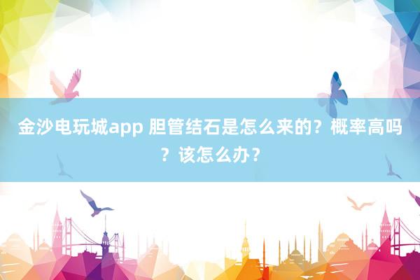 金沙电玩城app 胆管结石是怎么来的？概率高吗？该怎么办？