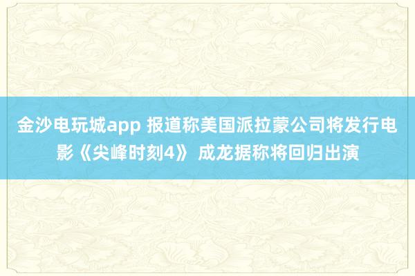 金沙电玩城app 报道称美国派拉蒙公司将发行电影《尖峰时刻4》 成龙据称将回归出演