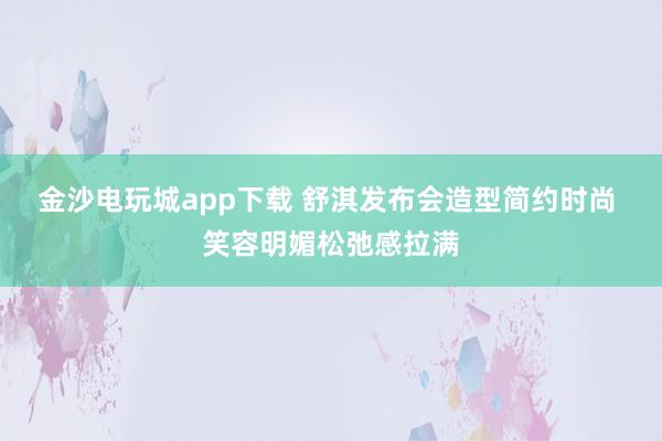 金沙电玩城app下载 舒淇发布会造型简约时尚 笑容明媚松弛感拉满