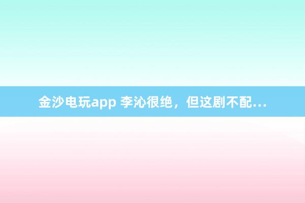 金沙电玩app 李沁很绝，但这剧不配…