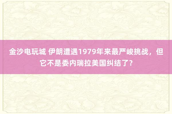 金沙电玩城 伊朗遭遇1979年来最严峻挑战，但它不是委内瑞拉美国纠结了？