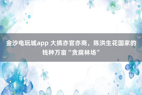 金沙电玩城app 大搞亦官亦商，陈洪生花国家的钱种万亩“贪腐林场”