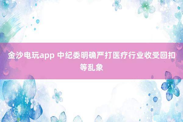 金沙电玩app 中纪委明确严打医疗行业收受回扣等乱象