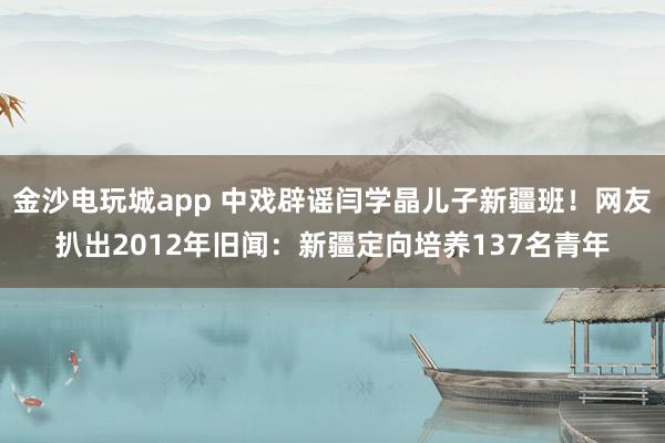 金沙电玩城app 中戏辟谣闫学晶儿子新疆班！网友扒出2012年旧闻：新疆定向培养137名青年