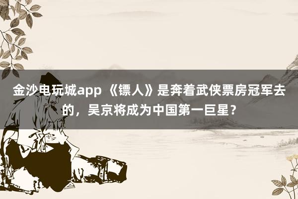 金沙电玩城app 《镖人》是奔着武侠票房冠军去的，吴京将成为中国第一巨星？