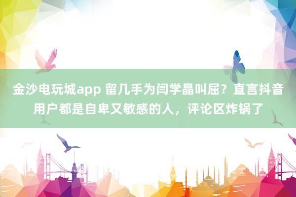 金沙电玩城app 留几手为闫学晶叫屈？直言抖音用户都是自卑又敏感的人，评论区炸锅了