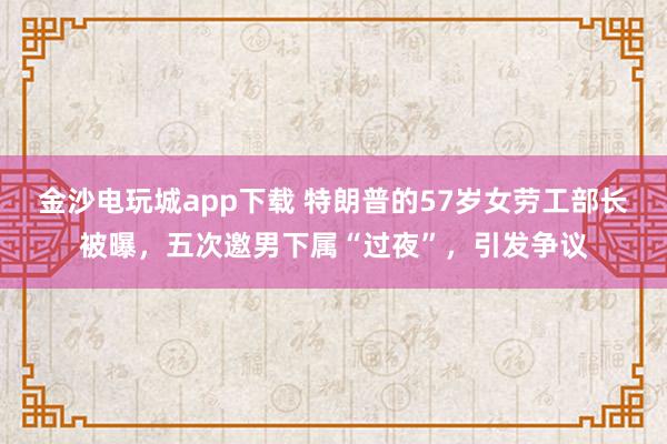 金沙电玩城app下载 特朗普的57岁女劳工部长被曝，五次邀男下属“过夜”，引发争议