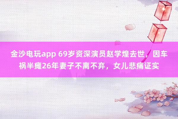 金沙电玩app 69岁资深演员赵学煌去世，因车祸半瘫26年妻子不离不弃，女儿悲痛证实