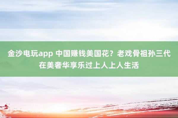 金沙电玩app 中国赚钱美国花？老戏骨祖孙三代在美奢华享乐过上人上人生活