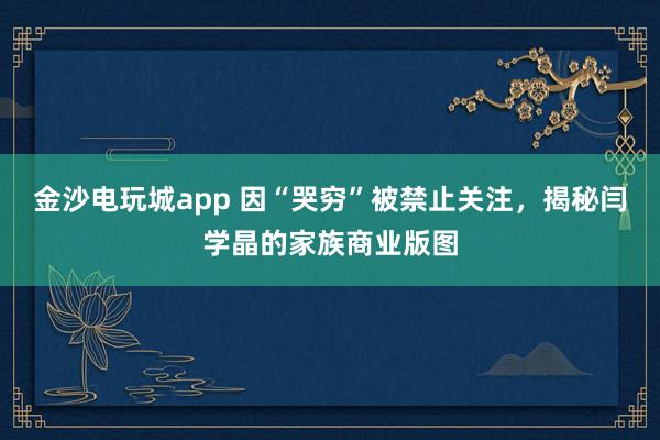 金沙电玩城app 因“哭穷”被禁止关注，揭秘闫学晶的家族商业版图