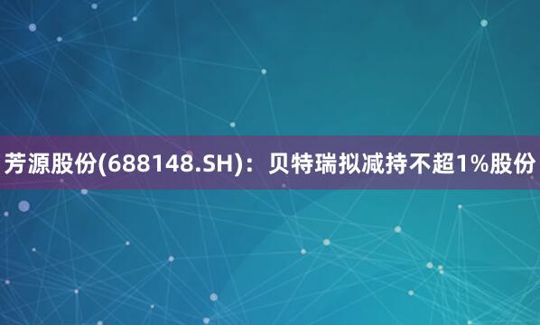 芳源股份(688148.SH)：贝特瑞拟减持不超1%股份