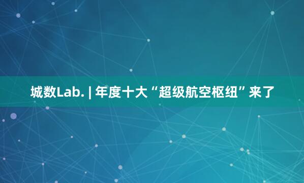 城数Lab. | 年度十大“超级航空枢纽”来了