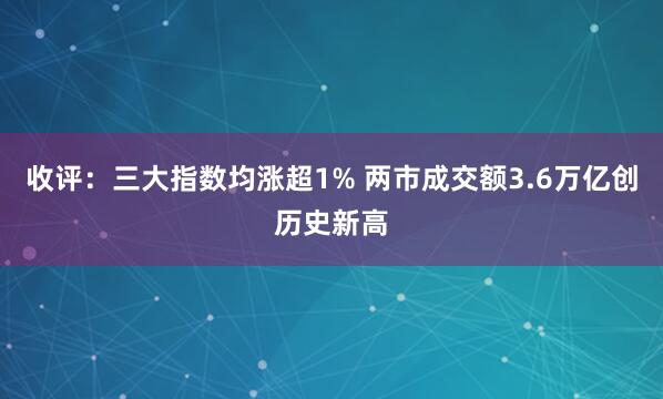 收评：三大指数均涨超1% 两市成交额3.6万亿创历史新高