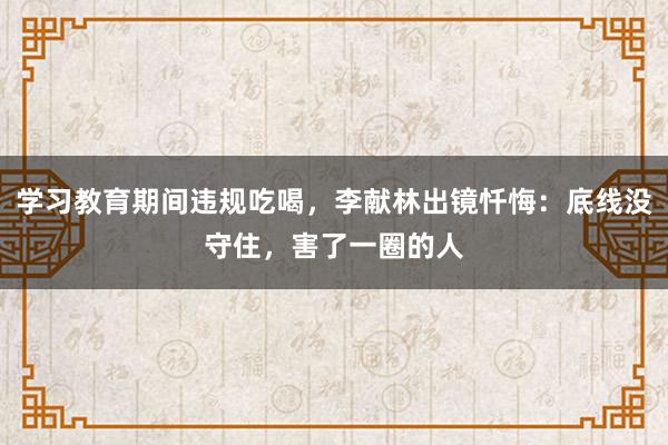 学习教育期间违规吃喝，李献林出镜忏悔：底线没守住，害了一圈的人