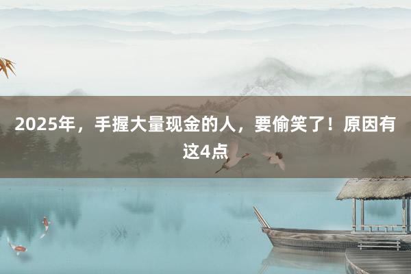 2025年，手握大量现金的人，要偷笑了！原因有这4点