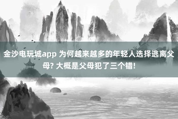 金沙电玩城app 为何越来越多的年轻人选择逃离父母? 大概是父母犯了三个错!