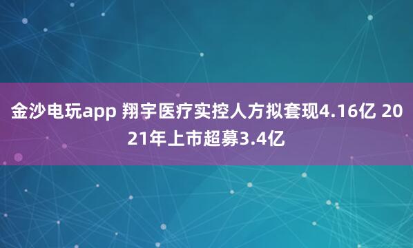 金沙电玩app 翔宇医疗实控人方拟套现4.16亿 2021年上市超募3.4亿