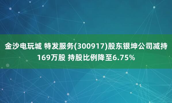 金沙电玩城 特发服务(300917)股东银坤公司减持169万股 持股比例降至6.75%