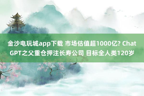 金沙电玩城app下载 市场估值超1000亿? ChatGPT之父重仓押注长寿公司 目标全人类120岁