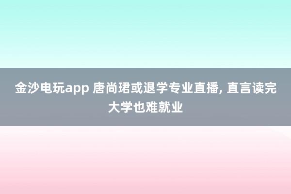 金沙电玩app 唐尚珺或退学专业直播， 直言读完大学也难就业