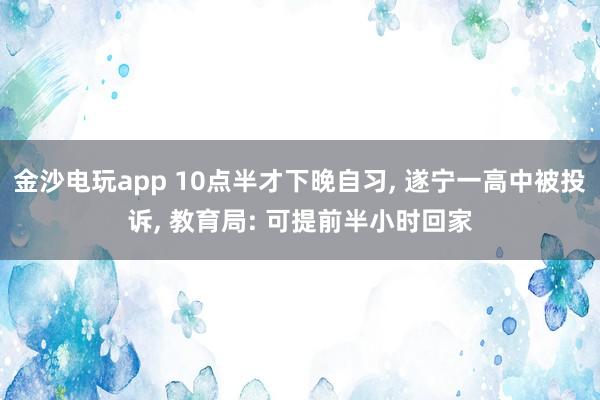 金沙电玩app 10点半才下晚自习， 遂宁一高中被投诉， 教育局: 可提前半小时回家