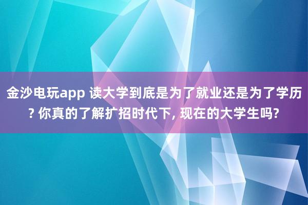 金沙电玩app 读大学到底是为了就业还是为了学历? 你真的了解扩招时代下， 现在的大学生吗?