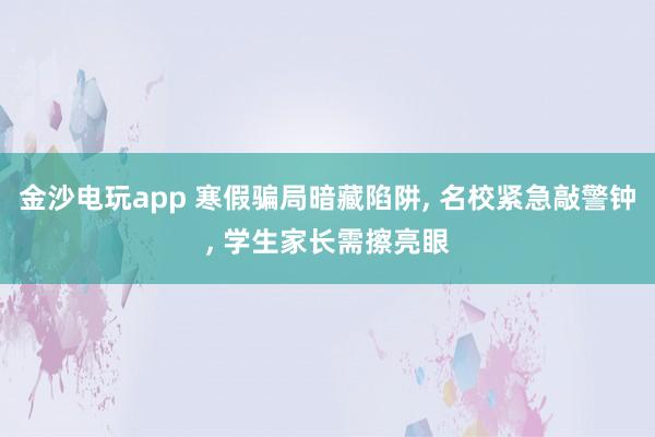 金沙电玩app 寒假骗局暗藏陷阱， 名校紧急敲警钟， 学生家长需擦亮眼