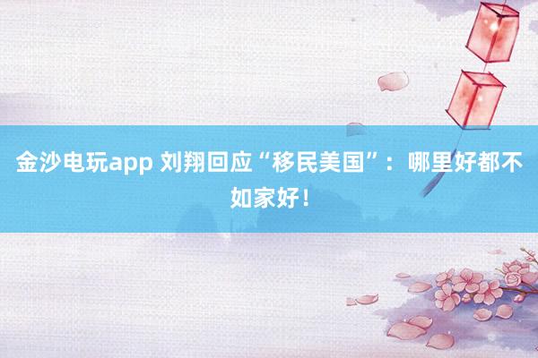 金沙电玩app 刘翔回应“移民美国”：哪里好都不如家好！