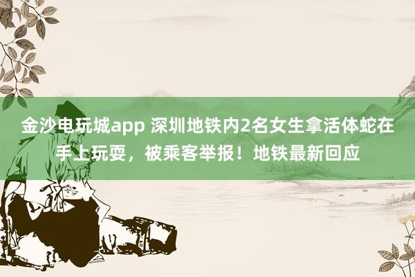 金沙电玩城app 深圳地铁内2名女生拿活体蛇在手上玩耍，被乘客举报！地铁最新回应