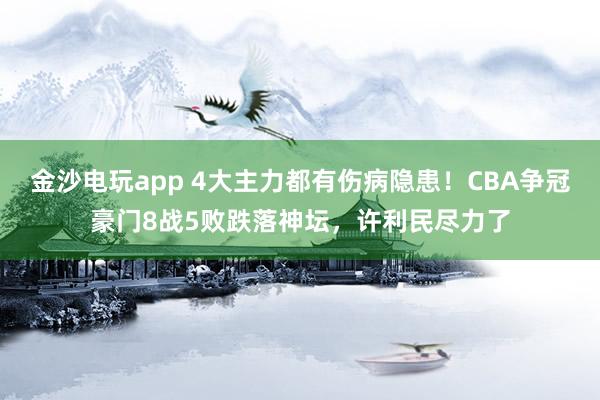 金沙电玩app 4大主力都有伤病隐患！CBA争冠豪门8战5败跌落神坛，许利民尽力了