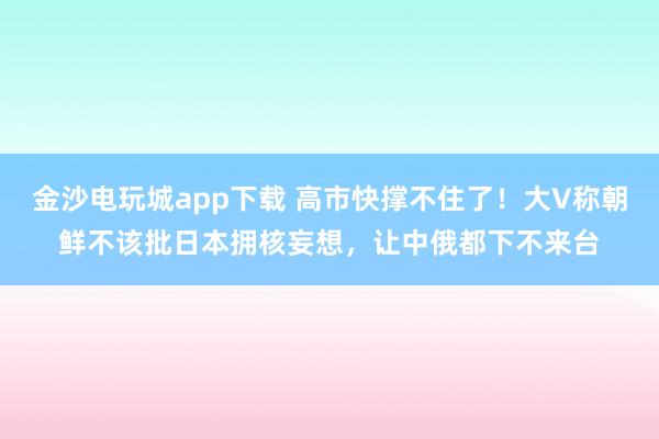 金沙电玩城app下载 高市快撑不住了！大V称朝鲜不该批日本拥核妄想，让中俄都下不来台