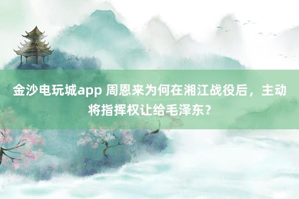 金沙电玩城app 周恩来为何在湘江战役后，主动将指挥权让给毛泽东？
