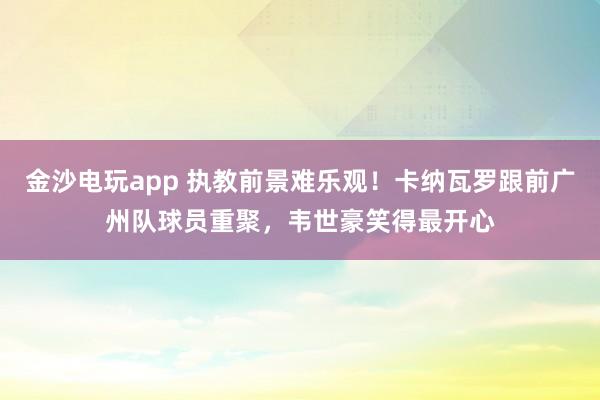 金沙电玩app 执教前景难乐观！卡纳瓦罗跟前广州队球员重聚，韦世豪笑得最开心