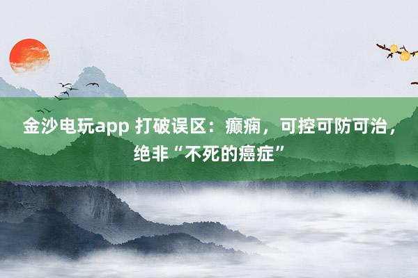 金沙电玩app 打破误区：癫痫，可控可防可治，绝非“不死的癌症”