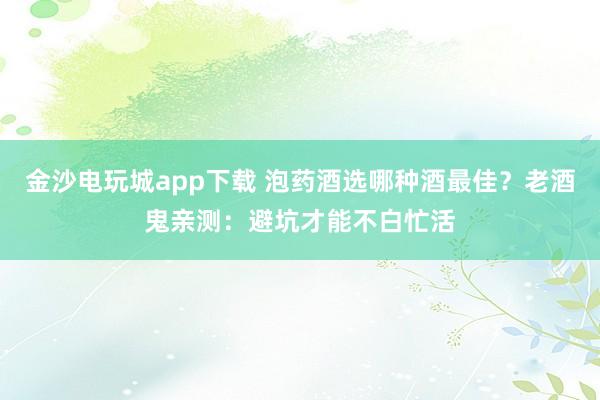 金沙电玩城app下载 泡药酒选哪种酒最佳？老酒鬼亲测：避坑才能不白忙活