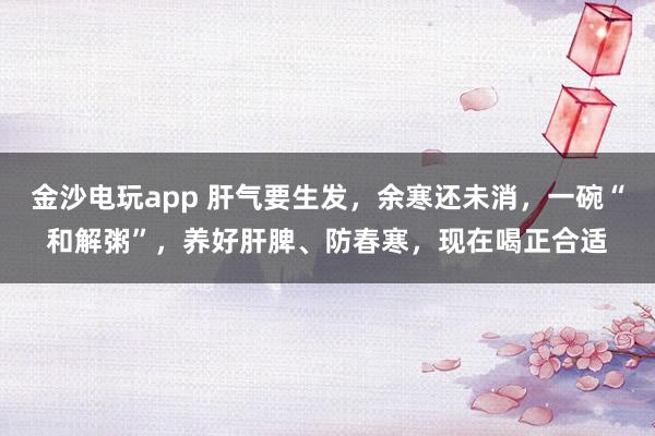 金沙电玩app 肝气要生发，余寒还未消，一碗“和解粥”，养好肝脾、防春寒，现在喝正合适