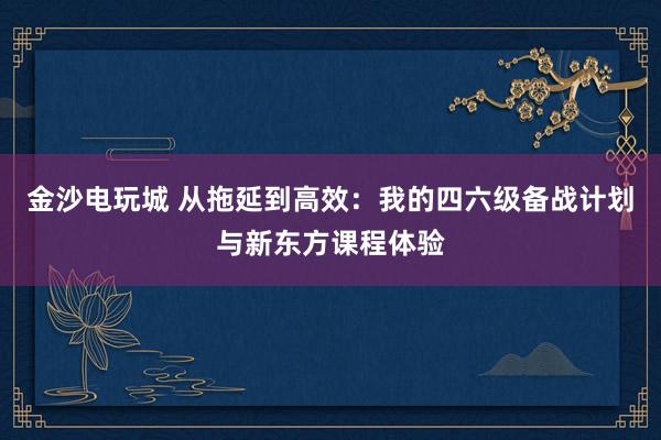 金沙电玩城 从拖延到高效：我的四六级备战计划与新东方课程体验