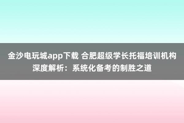 金沙电玩城app下载 合肥超级学长托福培训机构深度解析：系统化备考的制胜之道