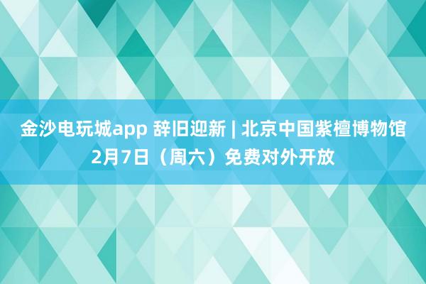 金沙电玩城app 辞旧迎新 | 北京中国紫檀博物馆2月7日（周六）免费对外开放
