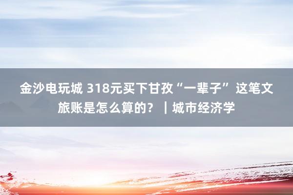 金沙电玩城 318元买下甘孜“一辈子” 这笔文旅账是怎么算的？｜城市经济学