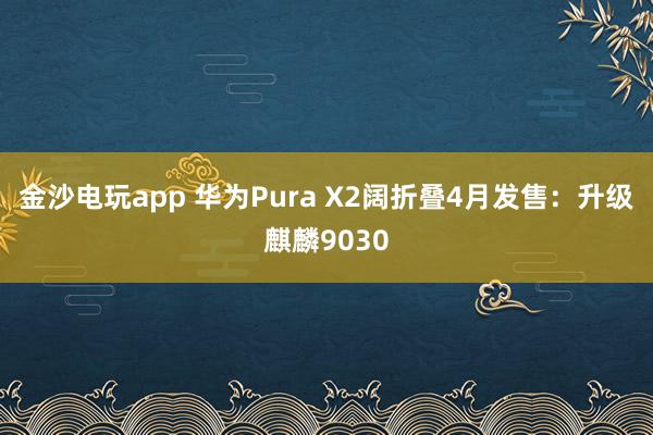 金沙电玩app 华为Pura X2阔折叠4月发售：升级麒麟9030