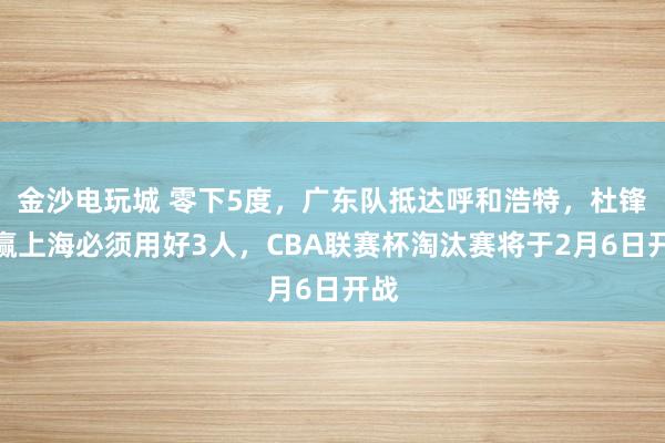 金沙电玩城 零下5度，广东队抵达呼和浩特，杜锋想赢上海必须用好3人，CBA联赛杯淘汰赛将于2月6日开战