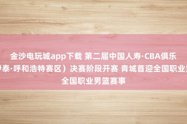 金沙电玩城app下载 第二届中国人寿·CBA俱乐部杯（伊泰·呼和浩特赛区）决赛阶段开赛 青城首迎全国职业男篮赛事