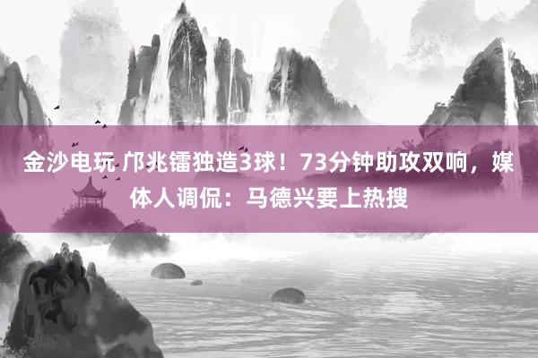 金沙电玩 邝兆镭独造3球！73分钟助攻双响，媒体人调侃：马德兴要上热搜