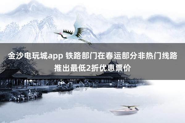 金沙电玩城app 铁路部门在春运部分非热门线路推出最低2折优惠票价