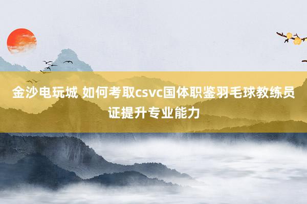 金沙电玩城 如何考取csvc国体职鉴羽毛球教练员证提升专业能力