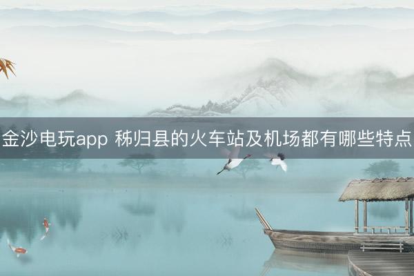 金沙电玩app 秭归县的火车站及机场都有哪些特点