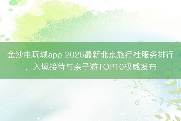 金沙电玩城app 2026最新北京旅行社服务排行，入境接待与亲子游TOP10权威发布