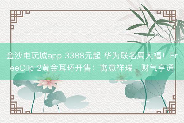 金沙电玩城app 3388元起 华为联名周大福！FreeClip 2黄金耳环开售：寓意祥瑞、财气亨通